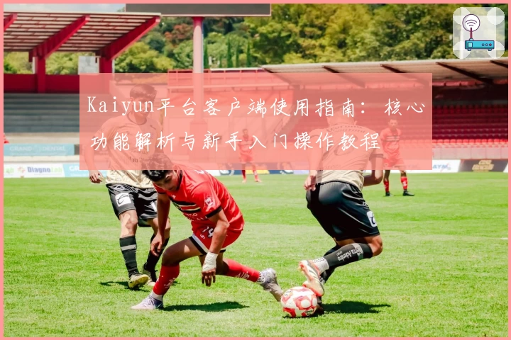 Kaiyun平台客户端使用指南：核心功能解析与新手入门操作教程
